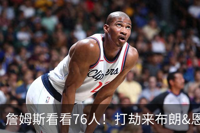 詹姆斯看看76人！打劫来布朗&恩马VJ星光闪耀&有薪金空间 太契合